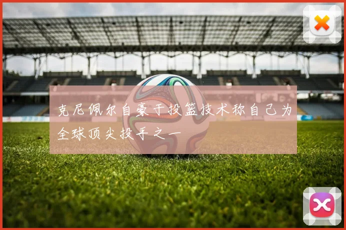 克尼佩尔自豪于投篮技术称自己为全球顶尖投手之一