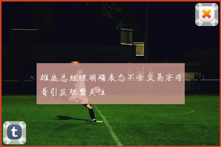 雄鹿总经理明确表态不会交易字母哥引发联盟关注