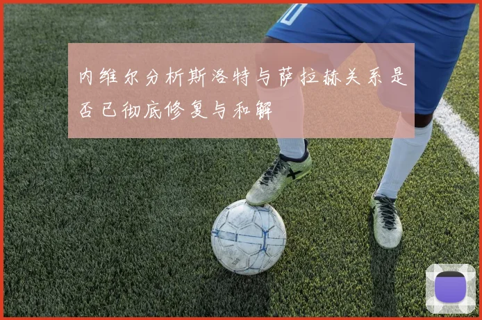 内维尔分析斯洛特与萨拉赫关系是否已彻底修复与和解