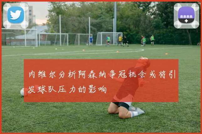 内维尔分析阿森纳争冠机会或将引发球队压力的影响