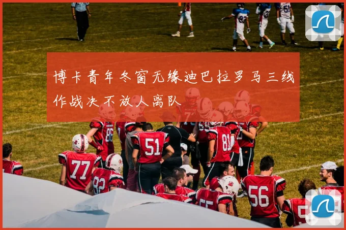 博卡青年冬窗无缘迪巴拉罗马三线作战决不放人离队