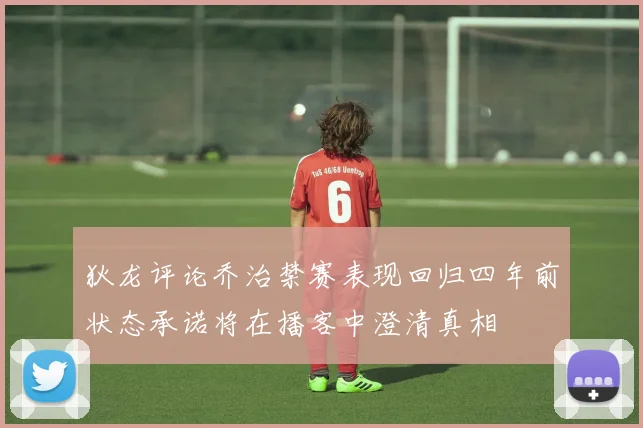 狄龙评论乔治禁赛表现回归四年前状态承诺将在播客中澄清真相