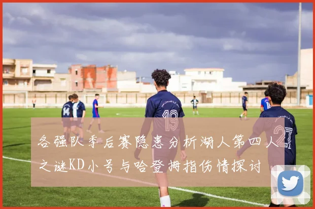 各强队季后赛隐患分析湖人第四人之谜KD小号与哈登拇指伤情探讨