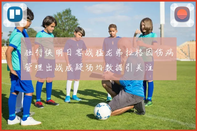 独行侠明日客战猛龙弗拉格因伤病管理出战成疑场均数据引关注