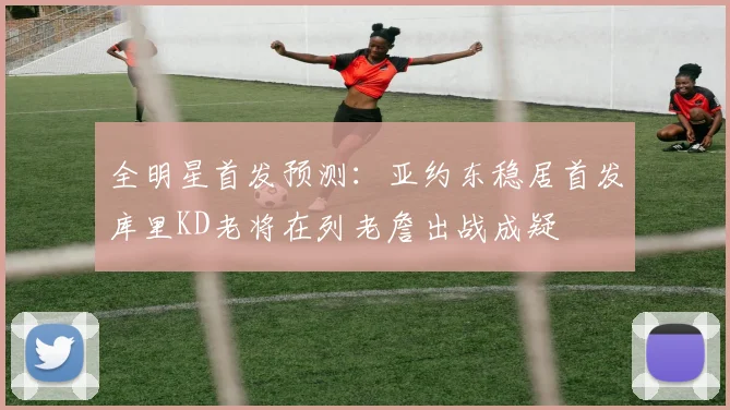 全明星首发预测：亚约东稳居首发库里KD老将在列老詹出战成疑