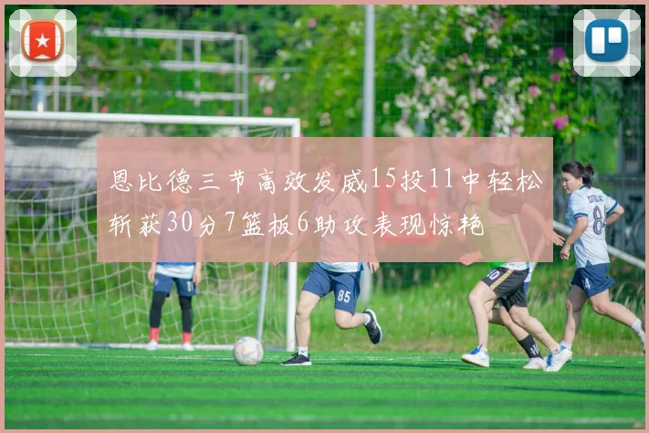 恩比德三节高效发威15投11中轻松斩获30分7篮板6助攻表现惊艳