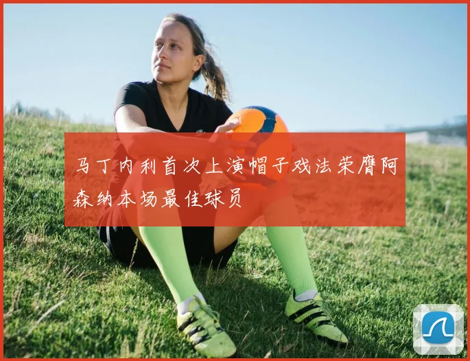 马丁内利首次上演帽子戏法荣膺阿森纳本场最佳球员