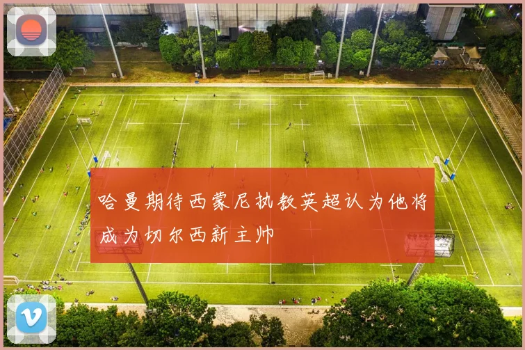 哈曼期待西蒙尼执教英超认为他将成为切尔西新主帅