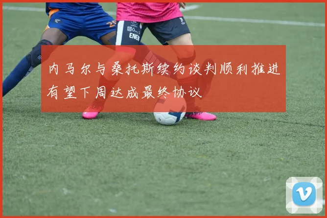 内马尔与桑托斯续约谈判顺利推进有望下周达成最终协议