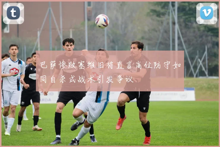巴萨惨败塞维旧将直言高位防守如同自杀式战术引发争议