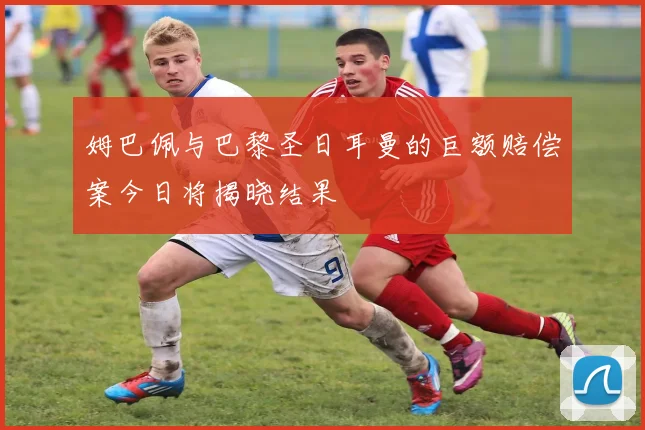 姆巴佩与巴黎圣日耳曼的巨额赔偿案今日将揭晓结果
