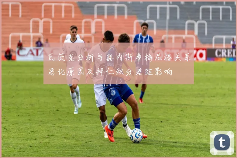 瓦茨克分析与赫内斯鲁梅尼格关系恶化原因及拜仁积分差距影响