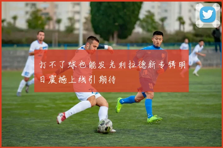 打不了球也能发光利拉德新专辑明日震撼上线引期待