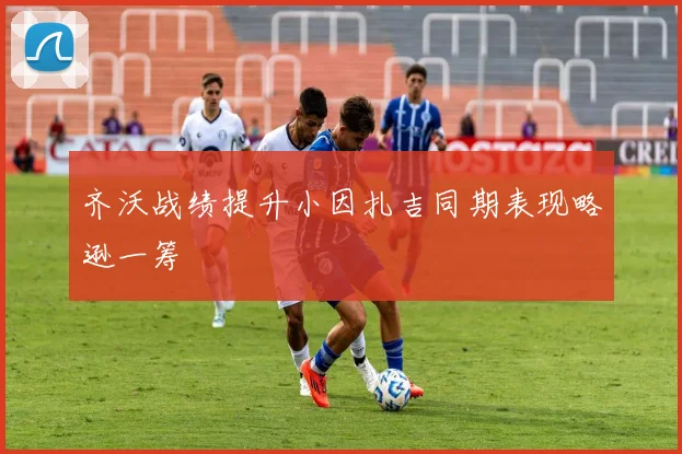 齐沃战绩提升小因扎吉同期表现略逊一筹