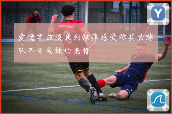 爱德华兹谈康利缺席感受称其为球队不可或缺的老将