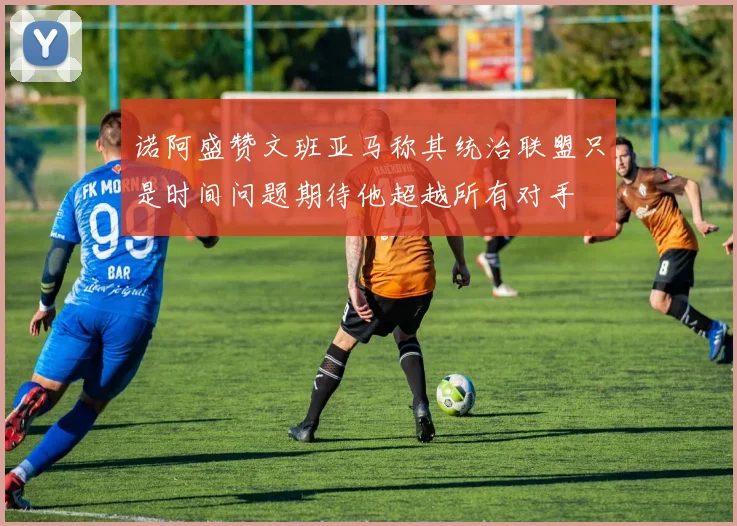 诺阿盛赞文班亚马称其统治联盟只是时间问题期待他超越所有对手