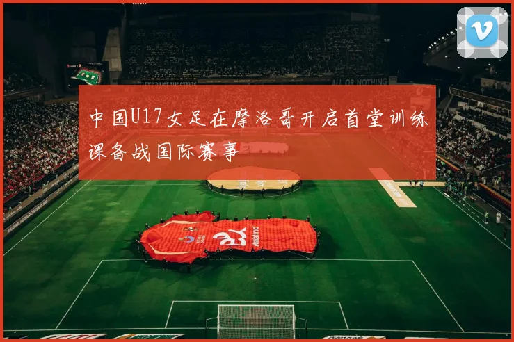 中国U17女足在摩洛哥开启首堂训练课备战国际赛事
