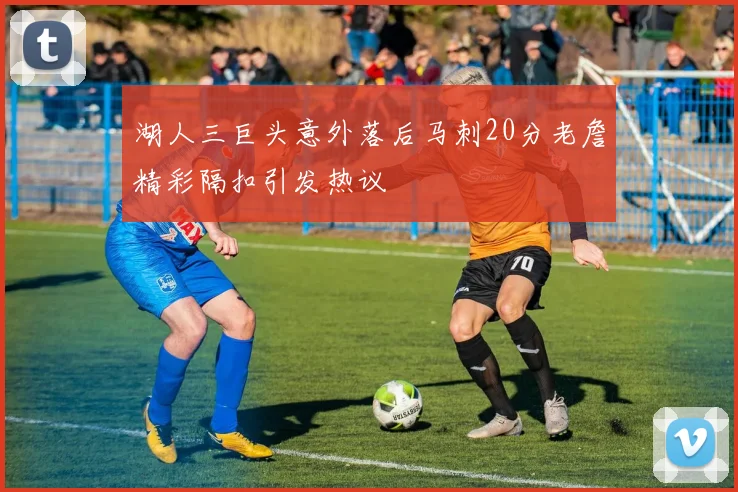 湖人三巨头意外落后马刺20分老詹精彩隔扣引发热议