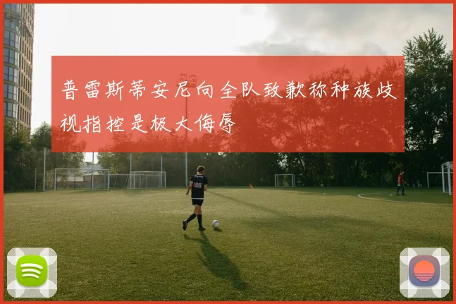 普雷斯蒂安尼向全队致歉称种族歧视指控是极大侮辱