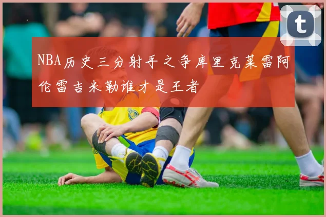 NBA历史三分射手之争库里克莱雷阿伦雷吉米勒谁才是王者