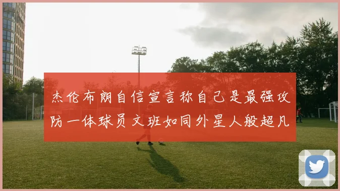 杰伦布朗自信宣言称自己是最强攻防一体球员文班如同外星人般超凡脱俗
