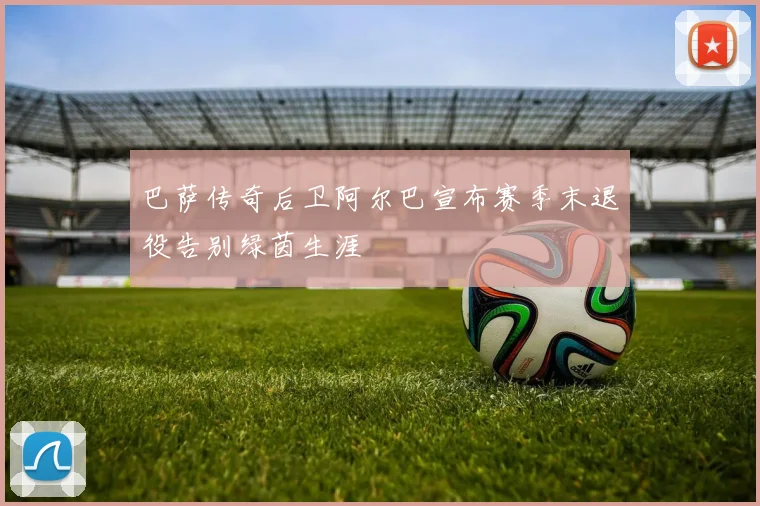 巴萨传奇后卫阿尔巴宣布赛季末退役告别绿茵生涯