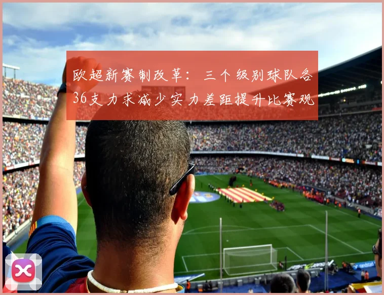 欧超新赛制改革：三个级别球队各36支力求减少实力差距提升比赛观赏性