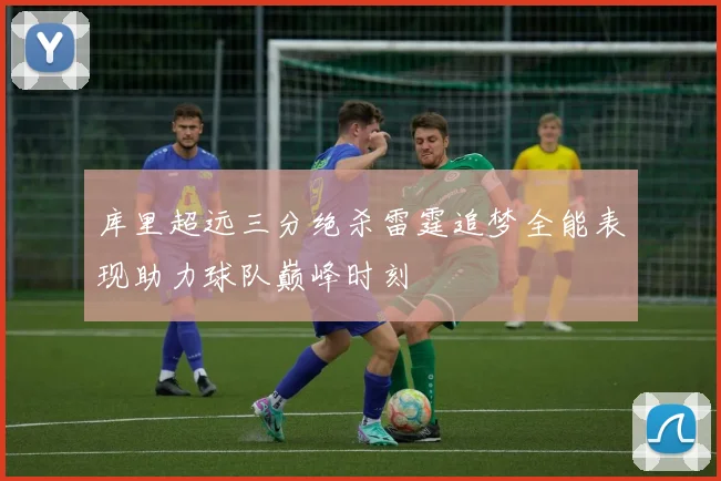 库里超远三分绝杀雷霆追梦全能表现助力球队巅峰时刻