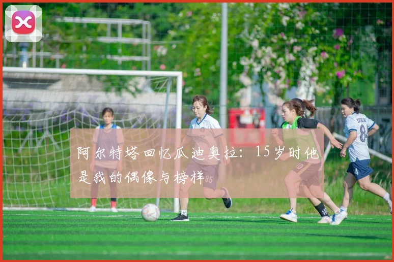 阿尔特塔回忆瓜迪奥拉：15岁时他是我的偶像与榜样