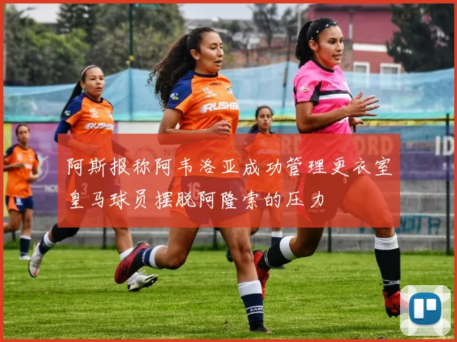 阿斯报称阿韦洛亚成功管理更衣室皇马球员摆脱阿隆索的压力