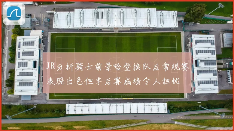 JR分析骑士前景哈登换队后常规赛表现出色但季后赛成绩令人担忧