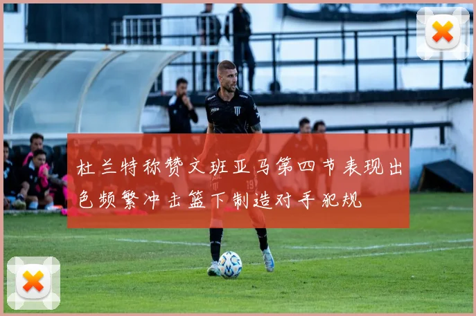 杜兰特称赞文班亚马第四节表现出色频繁冲击篮下制造对手犯规