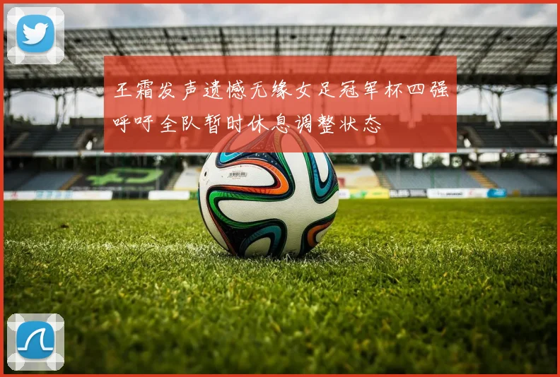 王霜发声遗憾无缘女足冠军杯四强呼吁全队暂时休息调整状态
