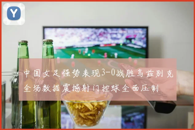 中国女足强势表现3-0战胜乌兹别克全场数据震撼射门控球全面压制